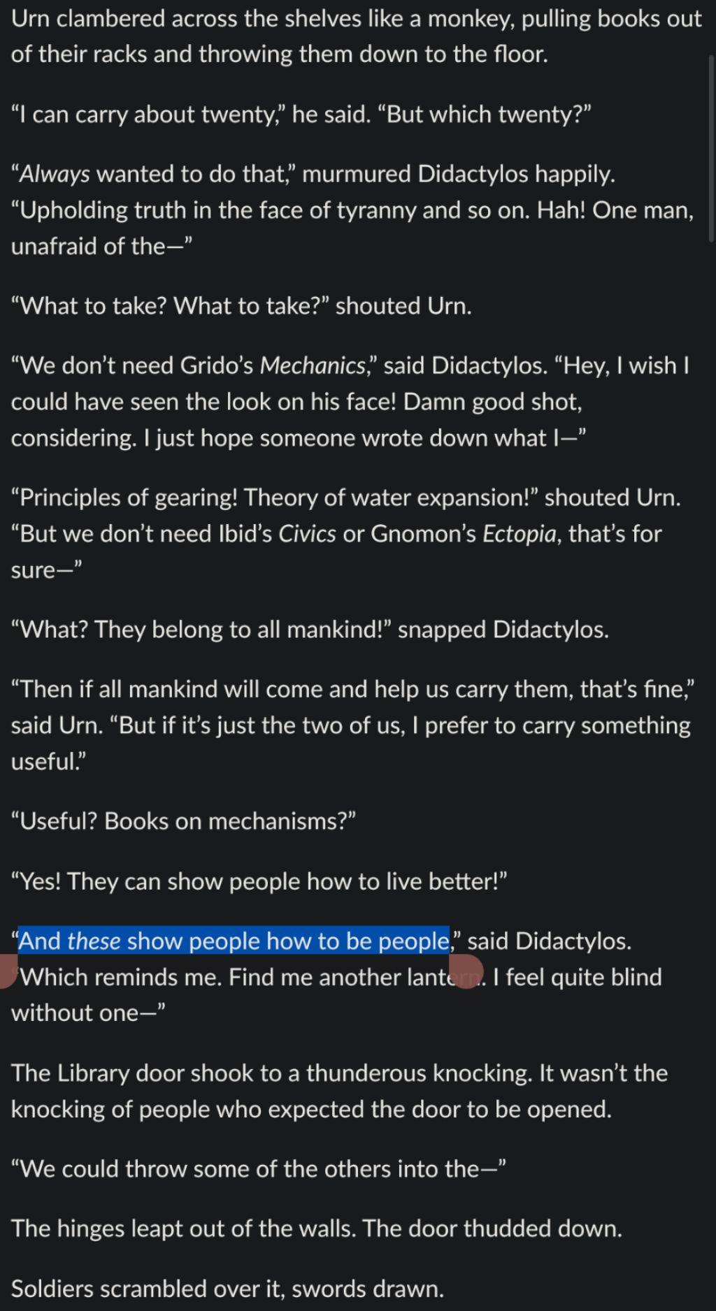 A screenshot of text containing the highlight “And these show people how to be people”.  The text reads:

Urn clambered across the shelves like a monkey, pulling books out of their racks and throwing them down to the floor.

“I can carry about twenty,” he said. “But which twenty?”

“Always wanted to do that,” murmured Didactylos happily. “Upholding truth in the face of tyranny and so on. Hah! One man, unafraid of the—”

“What to take? What to take?” shouted Urn.

“We don’t need Grido’s Mechanics,” said Didactylos. “Hey, I wish I could have seen the look on his face! Damn good shot, considering. I just hope someone wrote down what I—”

“Principles of gearing! Theory of water expansion!” shouted Urn. “But we don’t need Ibid’s Civics or Gnomon’s Ectopia, that’s for sure—”

“What? They belong to all mankind!” snapped Didactylos.

“Then if all mankind will come and help us carry them, that’s fine,” said Urn. “But if it’s just the two of us, I prefer to carry something useful.”

“Useful? Books on mechanisms?”

“Yes! They can show people how to live better!”

“And these show people how to be people,” said Didactylos. “Which reminds me. Find me another lantern. I feel quite blind without one—”

The Library door shook to a thunderous knocking. It wasn’t the knocking of people who expected the door to be opened.

“We could throw some of the others into the—”

The hinges leapt out of the walls. The door thudded down.

Soldiers scrambled over it, swords drawn.