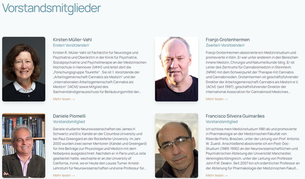 Screenshot 2024 The Alliance for Cannabinoid Medicines - Vorstandsmitglieder
The aim of the International Alliance for Cannabinoid Medicines (IACM) is to advance knowledge on cannabis, cannabinoids, the endocannabinoid system, and related topics especially with regard to their therapeutic potential.

The mission is achieved in particular through the following actions:

Support for research into cannabis products and the endocannabinoid system;

Promotion of exchange of information between researchers, health care practitioners, patients and the public;

Preparation and dissemination of reliable information on the pharmacology, toxicology and therapeutic potential of cannabis and modulators of the endocannabinoid system;

Monitoring and documentation of national and international developments with respect to cannabinoid therapeutics;

Co-operation with other organisations and associations sharing the mission and goals of the IACM

The IACM declares that it is the right of doctors to be able to discuss the medicinal use of cannabis with their patients.