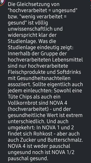 Screenshot. @ernmedblog

Die Gleichsetzung von "hochverarbeitet = ungesund" bzw. "wenig verarbeitet = gesund" ist völlig unwissenschaftlich und widerspricht klar der Studienlage. Was die Studienlage eindeutig zeigt: Innerhalb der Gruppe der hochverarbeiteten Lebensmittel sind nur hochverarbeitete Fleischprodukte und Softdrinks mit Gesundheitsnachteilen assoziiert. Sollte eigentlich auch jedem einleuchten: Sowohl eine Tüte Chips als auch ein Vollkornbrot sind NOVA 4 (hochverarbeitet) - und der gesundheitliche Wert ist extrem unterschiedlich. Und auch umgekehrt: In NOVA 1 und 2 findet sich Rohkost - aber auch auch Zucker und Butterschmalz. NOVA 4 ist weder pauschal ungesund noch ist NOVA 1/2 pauschal gesund.