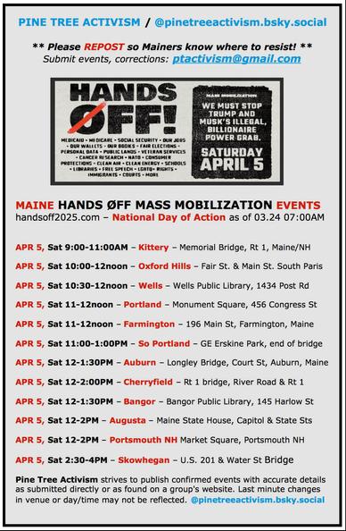 Maine #HandsOff Mass Mobilization Events
handsoff2025.com - #NationalDayofAction as of 3/24/2025 at 7:00AM

#KitteryME, 9:00-11:00am, Memorial Bridge, Rt 1, Maine/NH
#OxfordHillsME, 10:00-12noon, Fair St. & Main St. #SouthParisME
#WellsME, 10:30-12noon, Wells Public Library, 1434 Post Rd
#PortlandME,11:00am-12noon, Monument Square, 456 Congress St
#FarmingtonME, 11:00am-12noon, 196 Main St
#SouthPortlandME, 11:00am-1:00pm, GE Erskine Park, end of bridge  
#AuburnME, 12noon-1:00pm, Longley Bridge, Court St
#CherryfieldME, 12noon-2:00pm, Rt 1 Bridge, River Road & Rt 1
#BangorME, 12noon-1:30pm, Bangor Public Library, 145 Harlow St
#AugustaME, 12noon-2:00pm, Maine State House, Capitol & State Streets
#PortsmouthNH, 12noon-2:00pm, Market Square
#SkowheganME, 2:30-4:00pm, US 201 & Water Street Bridge

Pine Tree Activism strives to publish confirmed events with accurate details as submitted directly or as found on a group's website. Last minute changes in venue or day/time may not be reflected.