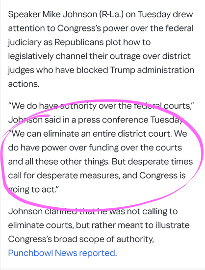 Speaker Mike Johnson (R-La.) on Tuesday drew attention to Congress’s power over the federal judiciary as Republicans plot how to legislatively channel their outrage over district judges who have blocked Trump administration actions.

“We do have authority over the federal courts,” Johnson said in a press conference Tuesday. “We can eliminate an entire district court. We do have power over funding over the courts and all these other things. But desperate times call for desperate measures, and Congress is going to act.”