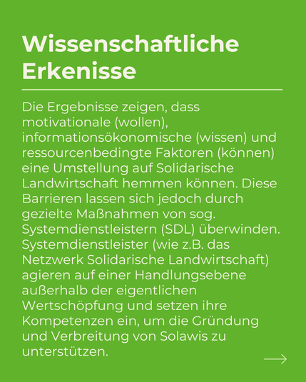 Die Ergebnisse zeigen, dass motivationale (wollen), informationsökonomische (wissen) und ressourcenbedingte Faktoren (können) eine Umstellung auf Solidarische Landwirtschaft hemmen können. Diese Barrieren lassen sich jedoch durch gezielte Maßnahmen von sog.
Systemdienstleistern (SDL) überwinden.
Systemdienstleister (wie z.B. das Netzwerk Solidarische Landwirtschaft) agieren auf einer Handlungsebene außerhalb der eigentlichen Wertschöpfung und setzen ihre Kompetenzen ein, um die Gründung und Verbreitung von Solawis zu unterstützen.