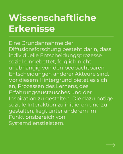 Eine Grundannahme der Diffusionsforschung besteht darin, dass individuelle Entscheidungsprozesse sozial eingebettet, folglich nicht unabhängig von den beobachtbaren Entscheidungen anderer Akteure sind.
Vor diesem Hintergrund bietet es sich an, Prozessen des Lernens, des Erfahrungsaustausches und der Inspiration zu gestalten. Die dazu nötige soziale Interaktion zu initiieren und zu gestalten, liegt unter anderem im Funktionsbereich von Systemdienstleistern.