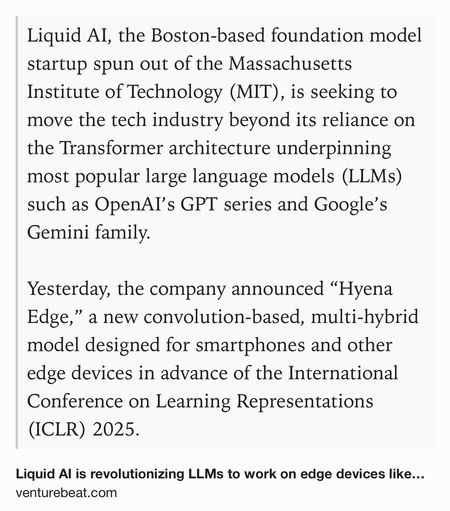 Text Shot: Liquid AI, the Boston-based foundation model startup spun out of the Massachusetts Institute of Technology (MIT), is seeking to move the tech industry beyond its reliance on the Transformer architecture underpinning most popular large language models (LLMs) such as OpenAI’s GPT series and Google’s Gemini family.

Yesterday, the company announced “Hyena Edge,” a new convolution-based, multi-hybrid model designed for smartphones and other edge devices in advance of the International Conference on Learning Representations (ICLR) 2025.