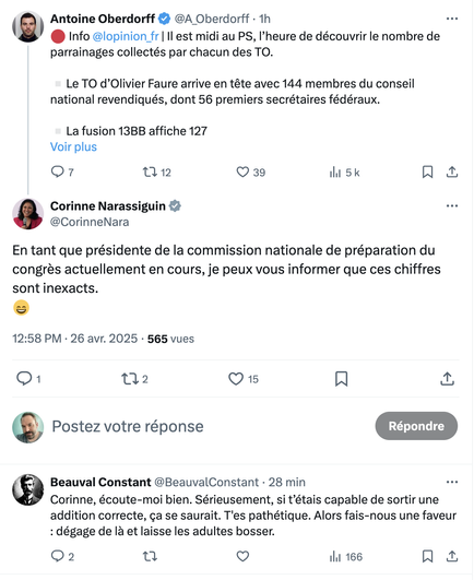 Tweet d'Antoine Oberdorff (L'Opinion) 
Info @lopinion_fr | Il est midi au PS, I’heure de découvrir le nombre de
parrainages collectés par chacun des TO.
Le TO d’Olivier Faure arrive en tête avec 144 membres du conseil
national revendiqués, dont 56 premiers secrétaires fédéraux.
Tweet de Corinne Narassiguin 
En tant que présidente de la commission nationale de préparation du
congres actuellement en cours, je peux vous informer que ces chiffres
sont inexacts.
Tweet de Beauval Constant 
Corinne, écoute-moi bien. Sérieusement, si t’étais capable de sortir une
addition correcte, ¢a se saurait. T'es pathétique. Alors fais-nous une faveur: dégage de la et laisse les adultes bosser.
