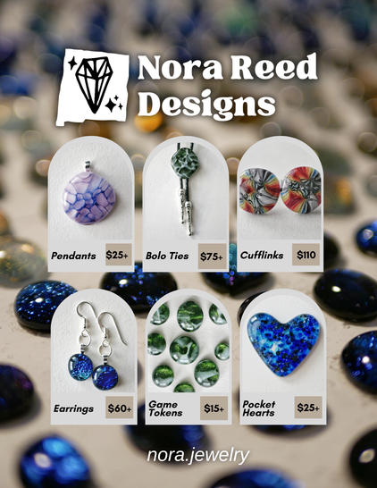 Nora Reed Designs ad with a price list:

Pendants

$25+

Bolo Ties

$75+

Cufflinks

$110

Earrings

$60+

Game Tokens

$15+

Pocket Hearts

$25+

nora.jewelry