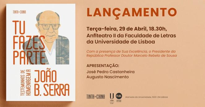 Cartaz do lançamento do livro “Tu Fazes Parte. Testemunhos de Homenagem a João B. Serra”. Terça-feira, 29 de Abril, às 18 horas e 30 minutos, no Anfiteatro 2 da Faculdade de Letras da Universidade de Lisboa. Com a presença de Sua Excelência, o Presidente da República Professor Doutor Marcelo Rebelo de Sousa. Apresentação de José Pedro Castanheira e Augusto Nascimento. O cartaz inclui uma capa do livro, que é ilustrada com um desenho representativo de João B. Serra.