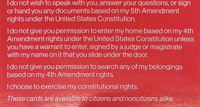 Red know your rights card text for ICE encounters: 

"I do not wish to speak with you, answer your questions, or sign or hand you any documents based on my 5th Amendment rights under the United States Constitution.

I do not give you permission to enter my home based on my 4th Amendment rights under the United States Constitution unless you have a warrant to enter, signed by a judge or magistrate with my name on it that you slide under the door. 

I do not give you permission to search any of my belongings based on my 4th Amendment rights. 

I choose to exercise my constitutional rights. 

These cards are available to citizens and noncitizens alike."