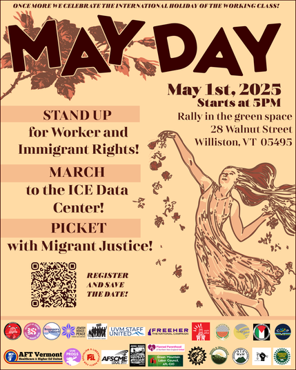 An  artistic image of a person in a long dress and with long hair sprinkling flower petals around them. The background is sepia-toned or brownish and the drawing looks like a hand-drawn sketch. The text reads as follows: 

ONCE MORE WE CELEBRATE THE INTERNATIONAL HOLIDAY OF THE WORKING CLASS!

MAY DAY

STAND UP for Worker and Immigrant Rights!
MARCH to the ICE Data Center!
PICKET with Migrant Justice!

May 1st, 2025
Starts at 5PM
Rally in the green space 28 Walnut Street
Williston, VT 05495

REGISTER AND SAVE THE DATE! (a QR code is provided to the left of this text)

At the bottom are the logos of the co-signing organizations: AFSCME Local 1674, AFSCME Local 3977, AFT VT, Ben & Jerry’s Scoopers United, Black Cap Workers United, Cooperation Vermont, Free Her VT, Green Mountain Democratic Socialists of America, Green Mountain Labor Council, Green Mountain IWW, Gakru United, Jewish Voice for Peace VT-NH, MetroRock United, Migrant Justice, Old North End Mutual Aid, Old North End Free Fridge, PPNNE United, Rights and Democracy, SEIU CIR, Spectrum Workers Union, Tempest Collective, UAW 2322, UVM Staff United, UVM United Academics, UVM Graduate Students Union, UVM Student Workers’ Union, UVM Students for Justice in Palestine, UVM Abolitionists, UVM Progressives, UVM YDSA, UVM MC SSU, Vermont 50501, VT Party for Socialism and LIberation, Vermont Progressive Party, Vermont Coalition for Palestinian Liberation, Vermont Workers Center, 350VT