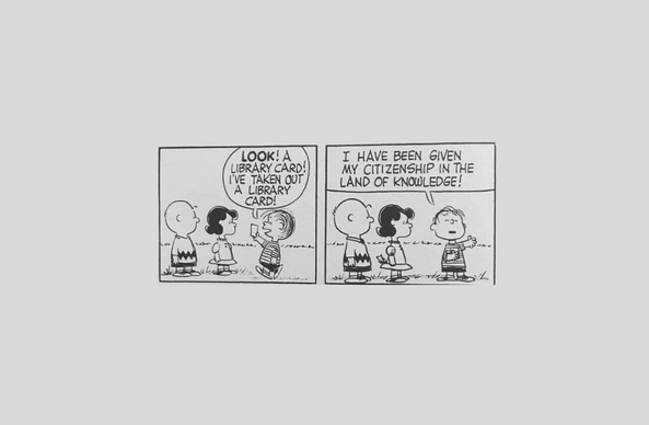 A two-panel Charlie Brown "Peanuts" comic.

In the first panel, three young children (Charlie Brown, Lucy, and Linus) stand outside. One of the children, Linus, approaches the other two children, holding a library card, and says:

"Look! Library card! I've taken out a library card!"

He stands proud, holding his library card to his chest, and continues:

"I have been given my citizenship in the land of knowledge!"
