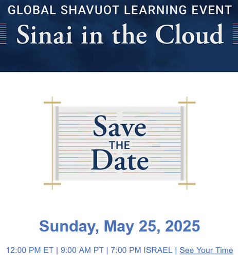Global Shavuot Learning Event
Sinai in the Cloud

Save the Date
Sunday, May 25, 2025
12:00 PM ET | 9:00 AM PT | 7:00 PM ISRAEL