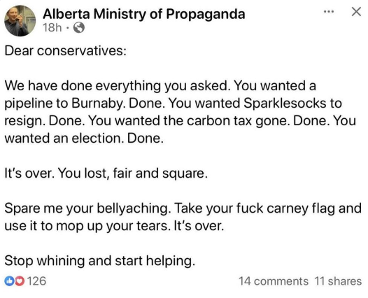 Alberta Ministry of Propaganda 
Dear conservatives:
We have done everything you asked. You wanted a pipeline to Burnaby. Done. You wanted Sparklesocks to resign. Done. 
You wanted the carbon tax gone. Done. 
You wanted an election. Done.
It's over. You lost, fair and square.
Spare me your bellyaching. Take your fuck carney flag and use it to mop up your tears. It's over.
Stop whining and start helping.
©0126 14 comments 11 shares