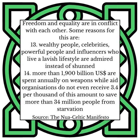 We are committed to limiting individual freedom in a self-determined manner. Some reasons for this are: 
13.	wealthy people, celebrities, powerful people and influencers who live a lavish lifestyle are admired instead of shunned
14.	more than 1,900 billion US$ are spent annually on weapons while aid organisations do not even receive 3.4 per thousand of this amount to save more than 34 million people from starvation
Source: The Nua-Celtic Manifesto