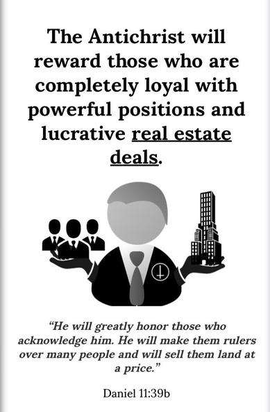From the link
“ the antichrist will reward those who are completely loyal with power positions and lucrative real estate deals.

The illustration has the man wearing the upside down cross and in one hand he has three men wearing ties and the other hand contains a tall building.

"He will greatly honor those who acknowledge him. He will make them rulers over many people and will sell them land at a price."
Daniel 11:39b