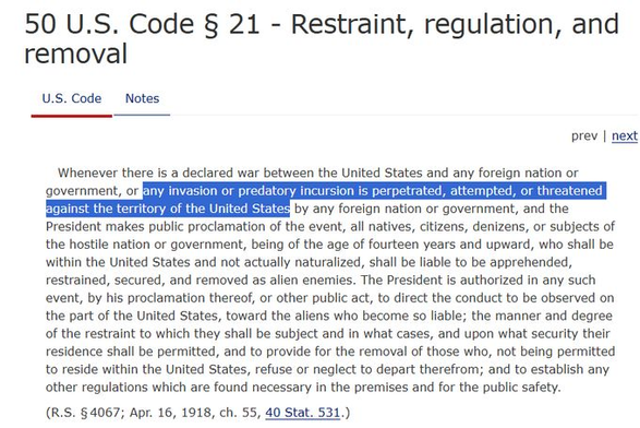 The text of the #enemy #aliens Act - 50 US Code Sec 21 - #Restraint, #Regulation and #Removal Whenever there is a declared war between the United States and any foreign nation or government, or any invasion or predatory incursion is perpetrated, attempted, or threatened against the territory of the United States by any foreign nation or government, and the President makes public proclamation of the event, all natives, citizens, denizens, or subjects of the hostile nation or government, being of the age of fourteen years and upward, who shall be within the United States and not actually naturalized, shall be liable to be apprehended, restrained, secured, and removed as alien enemies. The President is authorized in any such event, by his proclamation thereof, or other public act, to direct the conduct to be observed on the part of the United States, toward the aliens who become so liable; the manner and degree of the restraint to which they shall be subject and in what cases, and upon what security their residence shall be permitted, and to provide for the removal of those who, not being permitted to reside within the United States, refuse or neglect to depart therefrom; and to establish any other regulations which are found necessary in the premises and for the public safety.
