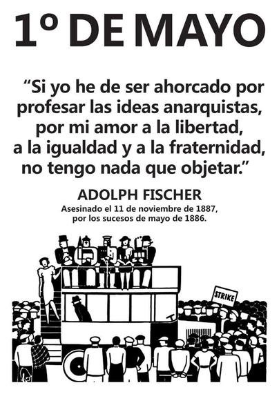 1° DE MAYO

“Si yo he de ser ahorcado por

profesar las ideas anarquistas, por mi amor a la libertad, a la igualdad y a la fraternidad, no tengo nada que objetar.” 

ADOLPH FISCHER Asesinado el 11 de noviembre de 1887, por los sucesos de mayo de 1886.