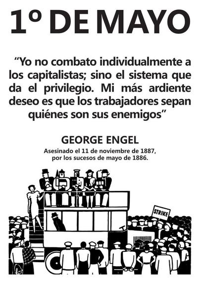 1° DEMAYO

“Yo no combato individualmente a los capitalistas; sino el sistema que da el privilegio. Mi mas ardiente deseo es que los trabajadores sepan quiénes son sus enemigos”

GEORGE ENGEL
Asesinado el 11 de noviembre de 1887, por los sucesos de mayo de 1886.