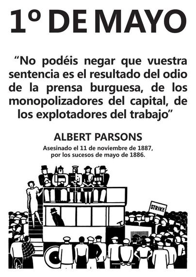 1° DE MAYO

“No podéis negar que vuestra sentencia es el resultado del odio de la prensa burguesa, de los monopolizadores del capital, de los explotadores del trabajo”

ALBERT PARSONS

Asesinado el 11 de noviembre de 1887, por los sucesos de mayo de 1886.