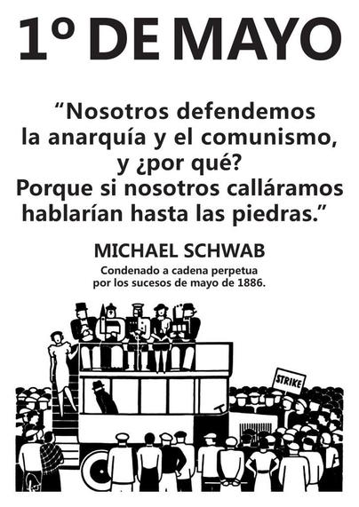 1° DEMAYO “Nosotros defendemos la anarquia y el comunismo, y ¿por qué? Porque si nosotros callaramos hablarian hasta las piedras.” 

MICHAEL SCHWAB Condenado a cadena perpetua por los sucesos de mayo de 1886.