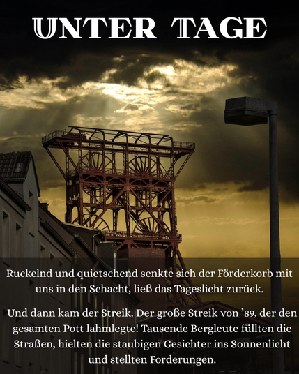 Ein Förderturm im Ruhrgebiet unter einem düsteren Himmel. Darauf stehen die Überschrift "Unter Tage" und der Text "Ruckelnd und quietschend senkte sich der Förderkorb mit uns in den Schacht, ließ das Tageslicht zurück."
"Und dann kam der Streik. Der große Streik von ’89, der den gesamten Pott lahmlegte! Tausende Bergleute füllten die Straßen, hielten die staubigen Gesichter ins Sonnenlicht und stellten Forderungen."