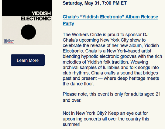 Saturday, May 31, 7:00 PM ET
Chaia’s “Yiddish Electronic” Album Release Party

The Workers Circle is proud to sponsor DJ Chaia’s upcoming New York City show to celebrate the release of her new album, Yiddish Electronic. Chaia is a New York-based artist blending hypnotic electronic grooves with the rich melodies of Yiddish folk tradition. Weaving archival samples of lullabies and folk songs into club rhythms, Chaia crafts a sound that bridges past and present — where deep heritage meets the dance floor.

Please note, this event is only for adults aged 21 and over.

Not in New York City? Keep an eye out for upcoming concerts all over the country this summer! 
