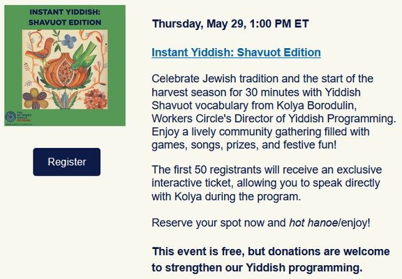 Thursday, May 29, 1:00 PM ET
Instant Yiddish: Shavuot Edition

Celebrate Jewish tradition and the start of the harvest season for 30 minutes with Yiddish Shavuot vocabulary from Kolya Borodulin, Workers Circle's Director of Yiddish Programming. Enjoy a lively community gathering filled with games, songs, prizes, and festive fun!The first 50 registrants will receive an exclusive interactive ticket, allowing you to speak directly with Kolya during the program.

Reserve your spot now and hot hanoe/enjoy!

This event is free, but donations are welcome to strengthen our Yiddish programming.