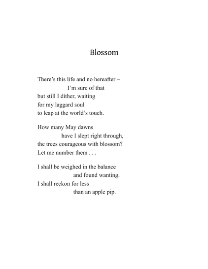 Blossom
by Kathleen Jamie

There’s this life and no hereafter –
I’m sure of that
but still I dither, waiting
for my laggard soul
to leap at the world’s touch.

How many May dawns
have I slept right through,
the trees courageous with blossom?
Let me number them . . .

I shall be weighed in the balance
and found wanting.
I shall reckon for less
than an apple pip.