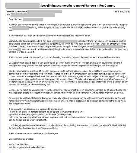 De afbeelding toont een e-mail met als onderwerp "beveiligingscamera in raam gelijkvloers - Re: Camera". In de mail bedankt de afzender voor de eerdere reactie en legt hij zijn bezorgdheid uit over een bewakingscamera aan een adres in het centrum van Brussel. De camera staat in een raam op het gelijkvloers en filmt naar buiten, mogelijk op straat. Hij verwijst naar de wetgeving die zegt dat dit niet zomaar mag. Een camera mag niet zomaar op de openbare weg gericht zijn, tenzij er uitzonderingen gelden. De plaatsing moet goedgekeurd worden door de gemeente. Ook moet er een pictogram hangen dat mensen waarschuwt voor de camera. De afzender raadt aan om actie te ondernemen en waarschuwt dat niet naleven van de regels kan leiden tot een officiële klacht. Hij sluit af met een vriendelijke groet en zegt binnen 30 dagen een antwoord te verwachten.