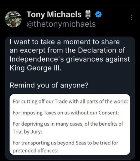 I want to take a moment to share
an excerpt from the Declaration of
Independence's grievances against
King George lll.

Remind you of anyone?

--=--

For cutting off our Trade with all parts of the world:
For imposing Taxes on us without our Consent:
For depriving us in many cases, of the benefits of Trial by Jury: 
For transporting us beyond Seas to be tried for pretended offences: