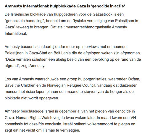 textshot:
"Amnesty International: hulpblokkade Gaza is 'genocide in actie'
De Israëlische blokkade van hulpgoederen voor de Gazastrook is een "genocidale handeling", bedoeld om de "fysieke vernietiging van Palestijnen in Gaza" teweeg te brengen. Dat stelt mensenrechtenorganisatie Amnesty International.

Amnesty baseert zich daarbij onder meer op interviews met ontheemde Palestijnen in Gaza-Stad en Beit Lahia die de afgelopen weken zijn afgenomen. "Deze verhalen schetsen een akelig beeld van een bevolking op de rand van de afgrond", zegt Amnesty.

Los van Amnesty waarschuwde een groep hulporganisaties, waaronder Oxfam, Save the Children en de Norwegian Refugee Council, vandaag dat duizenden mensen het risico lopen binnen een maand te sterven van de honger als de blokkade niet wordt opgegeven.

Amnesty beschuldigde Israël in december al van het plegen van genocide in Gaza. Human Rights Watch volgde twee weken later. In maart kwam een VN-commissie tot dezelfde conclusie. Israël ontkent volkerenmoord te plegen en zegt dat het vecht om Hamas te vernietigen."