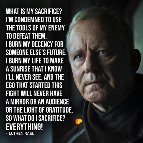 Luthen Rael from Andor, looking grim.
Text says "What is my sacrifice? I'm condemned to use the tools of my enemy to defeat them. I burn my decency for someone else's future. I burn my life to make a sunrise that I know I'll never see. And the ego that started this fight will never have a mirror or an audience or the light of gratitude. So what do I sacrifice? Everything!"
- Luthen Rael