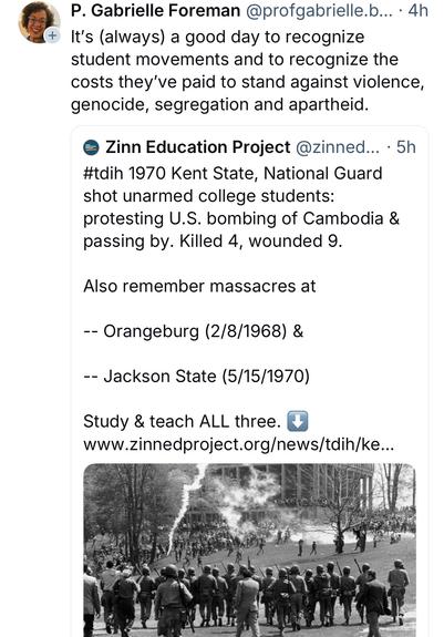 P. Gabrielle Foreman:
It's (always) a good day to recognize student movements and to recognize the costs they've paid to stand against violence, genocide, segregation and apartheid.

Zinn Education Project:
#tdih 1970 Kent State, National Guard shot unarmed college students:
protesting U.S. bombing of Cambodia & passing by. Killed 4, wounded 9.
Also remember massacres at
-- Orangeburg (2/8/1968) &
- Jackson State (5/15/1970)
Study & teach ALL three.