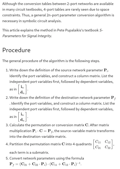 Although the conversion tables between 2-port networks are available in many circuit textbooks, 4-port tables are rarely seen due to space constraints. Thus, a general 2n-port parameter conversion algorithm is necessary in symbolic circuit analysis.

This article explains the method in Pete Pupalaikis's textbook *S-Parameters for Signal Integrity*.

## Procedure

The general procedure of the algorithm is the following steps.

1. Write down the definition of the source network parameter $ \mathbf{P}_i $. Identify the port variables, and construct a column matrix. List the independent port variables first, followed by dependent variables, as in $ \begin{bmatrix} \mathbf{i}_n \\ \mathbf{d}_n \end{bmatrix}$.
2. Write down the definition of the destination network parameter $ \mathbf{P}_f $. Identify the port variables, and construct a column matrix. List the independent port variables first, followed by dependent variables, as in $ \begin{bmatrix} \mathbf{i}_n \\ \mathbf{d}_n \end{bmatrix}$.
3. Calculate the permutation or conversion matrix $ \mathbf{C} $. After matrix multiplication $ \mathbf{P}_i \cdot \mathbf{C} = \mathbf{P}_f $, the source-variable matrix transforms into the destination-variable matrix.
4. Partition the permutation matrix $ \mathbf{C} $ into 4 quadrants $ \begin{bmatrix} C_{11} & C_{12} \\ C_{21} & C_{22} \end{bmatrix}$, each term is a submatrix.
5. Convert network parameters using the formula $ \mathbf{P}_f = (\mathbf{C}_{21} + \mathbf{C}_{22} \cdot  \mathbf