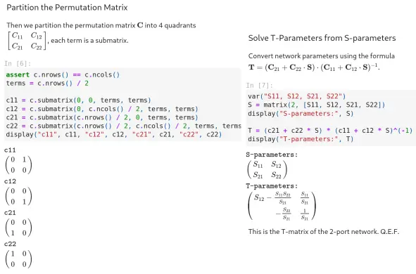 #### Partition the Permutation Matrix

Then we partition the permutation matrix $ \mathbf{C} $ into 4 quadrants $ \begin{bmatrix} C_{11} & C_{12} \\ C_{21} & C_{22} \end{bmatrix}$, each term is a submatrix.


```python
assert c.nrows() == c.ncols()
terms = c.nrows() / 2

c11 = c.submatrix(0, 0, terms, terms)
c12 = c.submatrix(0, c.ncols() / 2, terms, terms)
c21 = c.submatrix(c.nrows() / 2, 0, terms, terms)
c22 = c.submatrix(c.nrows() / 2, c.ncols() / 2, terms, terms)
display("c11", c11, "c12", c12, "c21", c21, "c22", c22)
```


<html>\(\displaystyle \verb|c11|\)</html>



<html>\(\displaystyle \left(\begin{array}{rr}
0 & 1 \\
0 & 0
\end{array}\right)\)</html>



<html>\(\displaystyle \verb|c12|\)</html>



<html>\(\displaystyle \left(\begin{array}{rr}
0 & 0 \\
0 & 1
\end{array}\right)\)</html>



<html>\(\displaystyle \verb|c21|\)</html>



<html>\(\displaystyle \left(\begin{array}{rr}
0 & 0 \\
1 & 0
\end{array}\right)\)</html>



<html>\(\displaystyle \verb|c22|\)</html>



<html>\(\displaystyle \left(\begin{array}{rr}
1 & 0 \\
0 & 0
\end{array}\right)\)</html>


#### Solve T-Parameters from S-parameters

Convert network parameters using the formula $ \mathbf{T} = (\mathbf{C}_{21} + \mathbf{C}_{22} \cdot  \mathbf{S}) \cdot (\mathbf{C}_{11} + \mathbf{C}_{12} \cdot  \mathbf{S})^{-1} $.


```python
var("S11, S12, S21, S22")
S = matrix(2, [S11, S12, S21, S22])
display("S-parameters:", S)

T = (c21 + c22 * S) * (c11 + c12 * S)^(-1)
display("T-parameters:", T)
```


<html>\(\displ