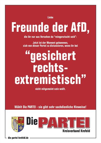 Ein PARTEI-Plakat mit der Aufschrift: "Liebe Freunde der AfD, die ihr nur aus Versehen da “reingerutscht seid”: Jetzt ist der Moment gekommen, sich von dieser Partei zu distanzieren, wenn ihr bei “gesichert rechts-
extremistisch” nicht mitgemeint sein wollt."
Dabei ist "Freunde der AfD" und "gesichert rechts-extremistisch" deutlich größer geschrieben als der Rest.
