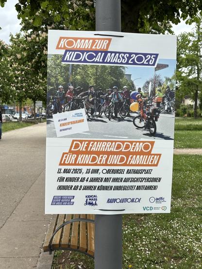 Plakat im Park mit radelnden Kindern und Text

KOMM ZUR KIDICAL MASS 2025/
AB 14 UHR KINDERPROGRAMM
DIE FAHRRAD DEMO FUR KINDER UND FAMILIEN 
11. MAI 2025, 15 UHR, OBERURSEL RATHAUSPLATZ FÜR KINDER AB 4 JAHREN MIT IHREN AUFSICHTSPERSONEN KINDER AB 9 JAHREN KÖNNEN 
UNBEGLEITET Mitfahren) 
UNSERE FORDERUNG: 
SICHERE RADWEGE FUR GROSS UND Klein
KIDICAL MASS
RADVOLUTION.DE
adfc Hochtaunus