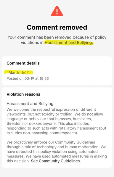 Notification from TikTok that says:

"Comment removed
Your comment has been removed because of policy
violations in Harassment and Bullying 

Comment details: "Maith thú!"

We welcome the respectful expression of different viewpoints, but not toxicity or trolling. We do not allow language or behaviour that harasses, humiliates, threatens or doxxes anyone. This also includes responding to such acts with retaliatory harassment (but excludes non-harassing counterspeech). We proactively enforce our Community Guidelines through a mix of technology and human moderation. We have detected this policy violation using automated measures. We have used automated measures in making this decision. See Community Guidelines".
