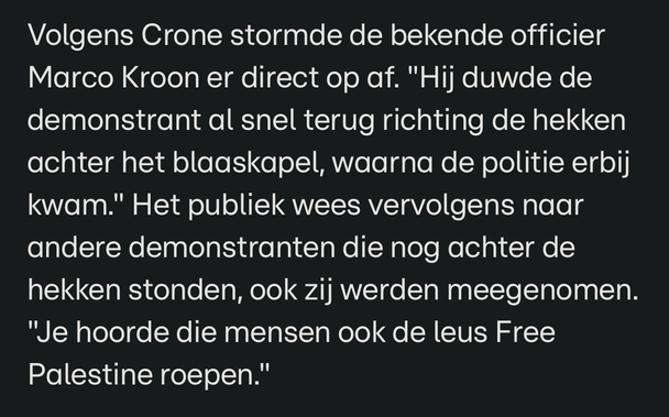Screenshot met citaat RTLnieuws.nl: Volgens Crone stormde de bekende officier Marco Kroon er direct op af. "Hij duwde de demonstrant al snel terug richting de hekken achter het blaaskapel, waarna de politie erbij kwam." Het publiek wees vervolgens naar andere demonstranten die nog achter de hekken stonden, ook zij werden meegenomen. "Je hoorde die mensen ook de leus Free Palestine roepen."