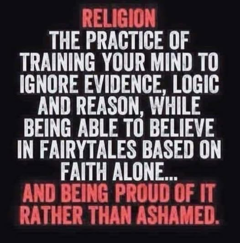 RELIGION
THE PRACTICE OF
TRAINING YOUR MIND TO
IGNORE EVIDENCE, LOGIC
AND REASON, WHILE
BEING ABLE TO BELIEVE
IN FAIRYTALES BASED ON
FAITH ALONE...
AND BEING PROUD OF IT
RATHER THAN ASHAMED.