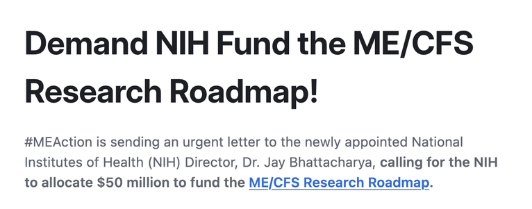 Demand NIH Fund the ME/CFS Research Roadmap!

#MEAction is sending an urgent letter to the newly appointed National Institutes of Health (NIH) Director, Dr. Jay Bhattacharya, calling for the NIH to allocate $50 million to fund the ME/CFS Research Roadmap.