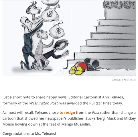 Image of part of Ann Telnaes's famous cartoon.
"Just a short note to share happy news. Editorial cartoonist Ann Telnaes, formerly of the Washington Post, was awarded the Pulitzer Prize today.
"As most will recall, Telnaes chose to resign from the Post rather than change a cartoon that showed her newspaper's publisher, Zuckerberg, Musk, and Mickey Mouse bowing down at the feet of Mango Mussolini."