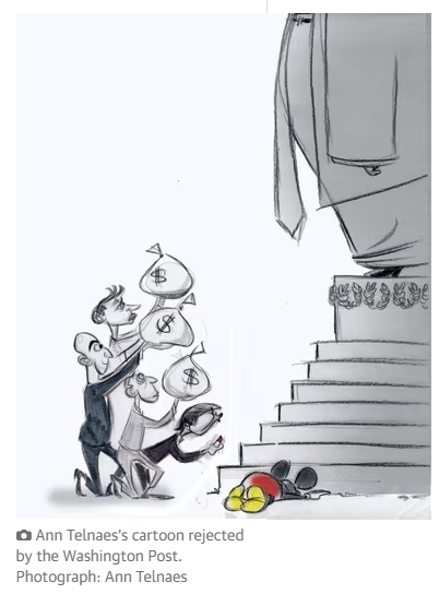A cartoon depicts Washing Post owner Jeff Bezos – along with other media and technology barons – kneeling before Donald Trump kneeling and offering bags of money, marked with dollar signs, to Trump standing on a pedestal. 

The large figure of Trump is only partially visible, showing just the lower part of the body and legs, dressed with a jacket. 

At the base of the pedestal, a Mickey Mouse, resemblant of Disney corporation, lies face down, appearing lifeless. 

The cartoon is by Ann Telnaes and was rejected by the Washington Post.