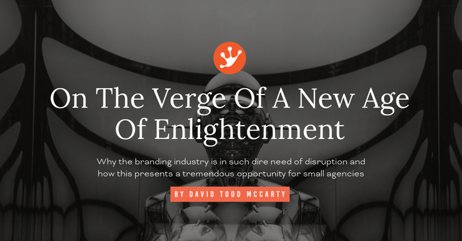 On The Verge Of A New Age
Of Enlightenment
Why the branding industry is in such dire need of disruption and
how this presents a tremendous opportunity for small agencies
BY DAVID TODD MCCARTY