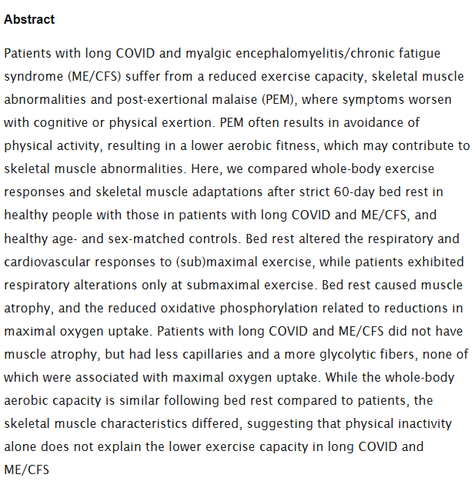 Abstract
Patients with long COVID and myalgic encephalomyelitis/chronic fatigue syndrome (ME/CFS) suffer from a reduced exercise capacity, skeletal muscle abnormalities and post-exertional malaise (PEM), where symptoms worsen with cognitive or physical exertion. PEM often results in avoidance of physical activity, resulting in a lower aerobic fitness, which may contribute to skeletal muscle abnormalities. Here, we compared whole-body exercise responses and skeletal muscle adaptations after strict 60-day bed rest in healthy people with those in patients with long COVID and ME/CFS, and healthy age- and sex-matched controls. Bed rest altered the respiratory and cardiovascular responses to (sub)maximal exercise, while patients exhibited respiratory alterations only at submaximal exercise. Bed rest caused muscle atrophy, and the reduced oxidative phosphorylation related to reductions in maximal oxygen uptake. Patients with long COVID and ME/CFS did not have muscle atrophy, but had less capillaries and a more glycolytic fibers, none of which were associated with maximal oxygen uptake. While the whole-body aerobic capacity is similar following bed rest compared to patients, the skeletal muscle characteristics differed, suggesting that physical inactivity alone does not explain the lower exercise capacity in long COVID and ME/CFS