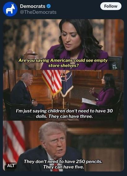 Democrats @TheDemocrats 

Are you saying Americans could see empty store shelves? 

l'm just saying children don't need to have 30 dolls. They can have three. 

They don't need to have 250 pencils. They can have five. 

Trump being interviewed on TV
