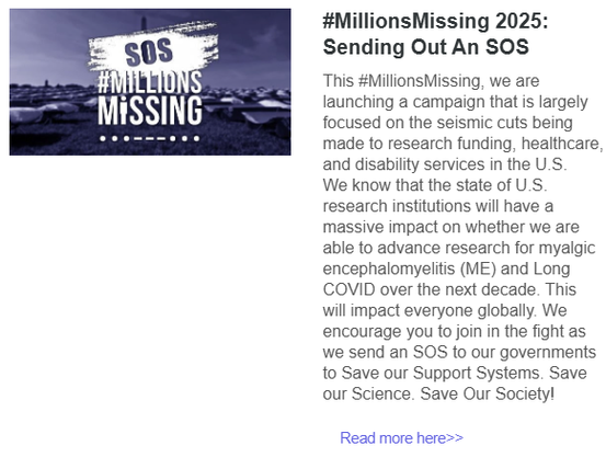 #MillionsMissing 2025: Sending Out An SOS
This #MillionsMissing, we are launching a campaign that is largely focused on the seismic cuts being made to research funding, healthcare, and disability services in the U.S. 
We know that the state of U.S. research institutions will have a massive impact on whether we are able to advance research for myalgic encephalomyelitis (ME) and Long COVID over the next decade. This will impact everyone globally. We encourage you to join in the fight as we send an SOS to our governments to Save our Support Systems. Save our Science. Save Our Society! 
Read more here>>