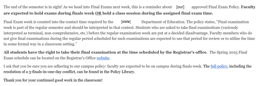email from the people in the very tall building:

[email from the higher-ups]

The end of the semester is in sight! As we head into Final Exams next week, this is a reminder about [our] approved Final Exam Policy. [BOLD]Faculty are expected to hold exams during finals week OR hold a class session during the assigned final exam time.[/BOLD]

Final Exam week is counted into the contact time required by the [State] Department of Education. The policy states, “Final examination week is part of the regular semester and should be interpreted in that context. Students who are asked to take final examinations (variously interpreted as terminal, non-comprehensive, etc.) before the regular examination week are put at a decided disadvantage. Faculty members who do not give final examinations during the regular period scheduled for such examinations are expected to use that period for review or to utilize the time in some formal way in a classroom setting.” 

[BOLD]All students have the right to take their final examination at the time scheduled by the Registrar’s office.[/BOLD]  The Spring 2025 Final Exam schedule can be located on the Registrar’s Office website.

I ask that you be sure you are adhering to our campus policy: faculty are expected to be on campus during finals week. The full policy, including the resolution of a 3-finals-in-one-day conflict, can be found in the Policy Library. 

[PASSIVE-AGGRESSIVE] Thank you for your continued good work in the classroom! [/P-A]