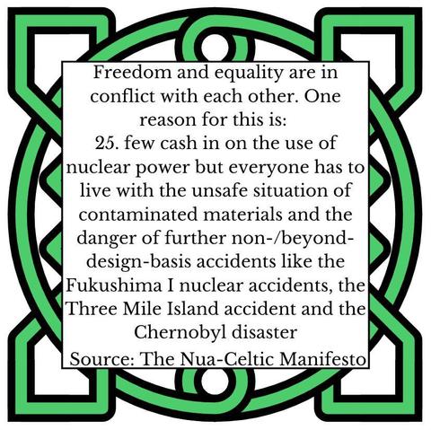 Freedom and equality are in conflict with each other. One reason for this is:
25.	few cash in on the use of nuclear power but everyone has to live with the unsafe situation of contaminated materials and the danger of further non-/beyond-design-basis accidents like the Fukushima I nuclear accidents, the Three Mile Island accident and the Chernobyl disaster
Source: The Nua-Celtic Manifesto