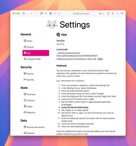 Screnshot of Kitten’s Settings → App screen:

App

Version
ab731d5
Local path
…/kitten/.local/share/small-tech.org/kitten/deployments/1746560028827-codeberg.org.aral.aral-temporary-static-site Copy
Webhook

You can set up a webhook on your remote Git source code repository that updates the site whenever you perform a certain git action (e.g., push to main).

e.g., Instructions for Codeberg:

1. From your project’s repository, follow the Settings link.
2. In the Settings menu, select Webhooks.
3. Press the Add webhook button.
4. From the button’s pop-up menu, select Forgejo.
5. Enter the Webhook URL from below into the Target URL field.
6. Leave the HTTP method set to POST.
7. Set the POST content type to application/x-www-form-urlencoded.
8.Leave the Secret field empty.
9. Set Trigger on to Push events
10. Set Branch filter to main (or set to the branch you want to deploy from)
11. Enter the Webhook secret from below into the Authorization header field.
12. Leave the Active checkbox checked.
13. Press the Add webhook button.

Once the webhook has been successfully added, your site should update whenever you push to main.