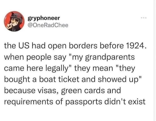 gryphoneer
@OneRadChee

the US had open borders before 1924.
when people say "my grandparents
came here legally" they mean "they
bought a boat ticket and showed up"
because visas, green cards and
requirements of passports didn't exist